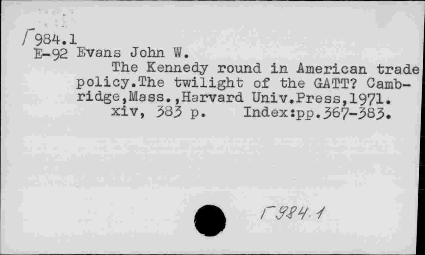 ﻿/^984.1
5^-92 Evans John W.
The Kennedy round in American trad policy.The twilight of the GATT? Cambridge,Mass. ,Harvard Univ.Press,1971.
xiv, 385 p.	Index:pp.367-383.
rm 1